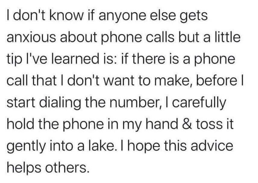 This is a text-only meme displayed on a plain white background with black sans-serif text. It begins by acknowledging the common experience of feeling anxious about making phone calls, framing itself as offering a helpful coping tip. The joke subverts expectations by giving an absurd, unhelpful solution: instead of making the unwanted call, you gently throw your phone into a lake, then sarcastically wishes the advice helps other people. The humor comes from the relatable setup of phone anxiety paired with the over-the-top, escapist punchline that avoids the problem entirely.