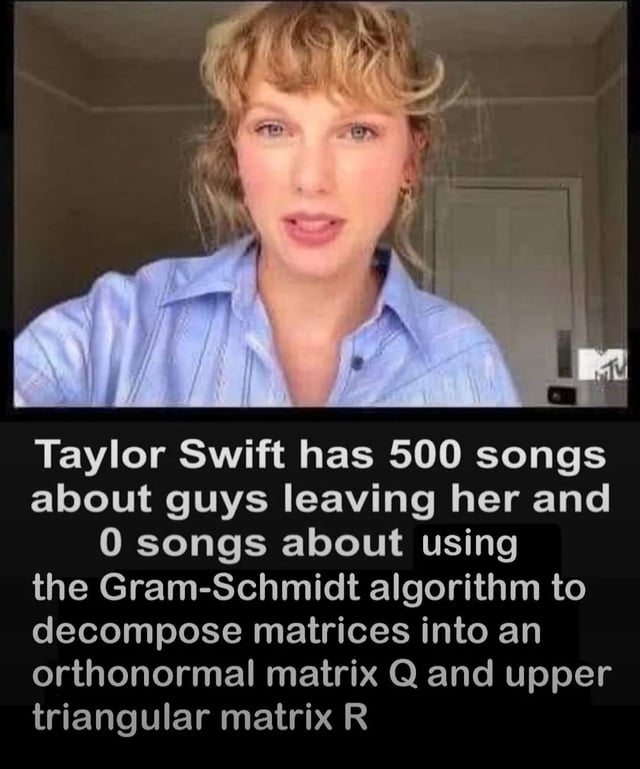This meme features a still shot of musician Taylor Swift wearing a light blue button-up shirt, looking directly at the viewer as if she is speaking. Below the photo, white text on a black background presents an absurdist joke: it notes Taylor Swift has approximately 500 songs centered on the theme of romantic breakups with male partners, but zero songs about the Gram-Schmidt process, a linear algebra method used for QR matrix decomposition. The humor comes from the absurd contrast between Taylor Swift's widely known lyrical subject matter and the hyper-specific, niche STEM topic.