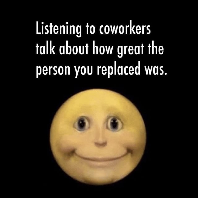 This meme features a solid black background. At the top, white sans-serif text reads 'Listening to coworkers talk about how great the person you replaced was.' Below the text is a widely used 3D yellow round emoji face with wide, staring eyes and a strained, forced polite closed-mouth smile. The meme humorously captures the relatable, awkward, uncomfortable feeling of being a new employee who has to politely listen to their colleagues gush about how good the former employee in their role was, while internally feeling awkward or discouraged by the comparison.