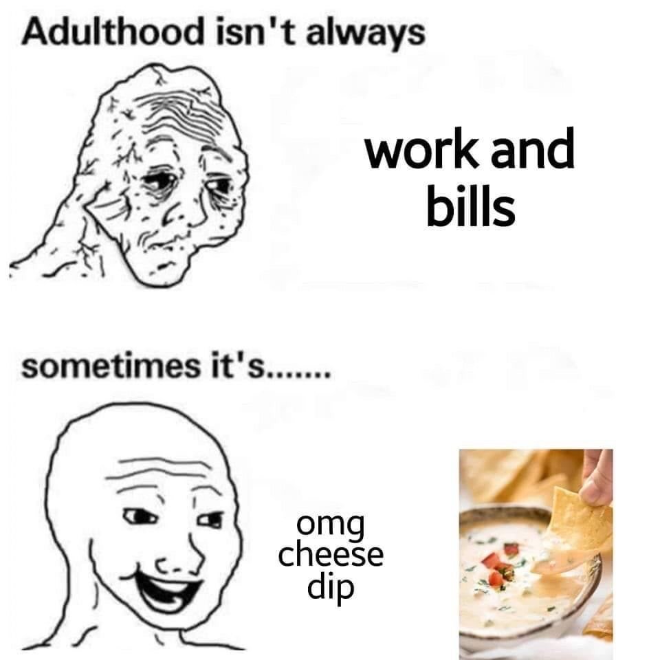 This is a two-panel relatable meme using classic Wojak character art. The top panel features a haggard, tired-looking Wojak paired with the text 'Adulthood isn't always work and bills'. The bottom panel shows a happy, grinning Wojak with text that continues 'sometimes it's....... omg cheese dip', next to a photograph of a hand dipping a tortilla chip into a bowl of creamy cheese dip topped with herbs and diced tomatoes. The joke humorously highlights that small, simple pleasures such as enjoying tasty snacks are a welcome, uplifting part of adult life, balancing out the common stressors of work and paying bills.