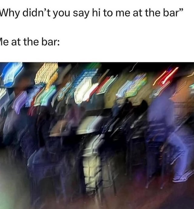 A meme consisting of two text sections paired with a motion-blurred image of a bar. The top text reads 'Why didn’t you say hi to me at the bar,' representing a question from someone who noticed the meme creator at a bar but wasn't acknowledged. Below, the text 'Me at the bar:' introduces a highly blurred, colorful photograph of a bar interior, where people and surroundings appear indistinct due to motion blur. This visual humorously illustrates the creator's perspective—struggling to clearly see or recognize others in a busy, dimly lit nightlife environment, explaining why they didn't notice the person asking the question. The blur effect exaggerates sensory overload or poor visibility, making the meme relatable to those who've missed social interactions in crowded settings.