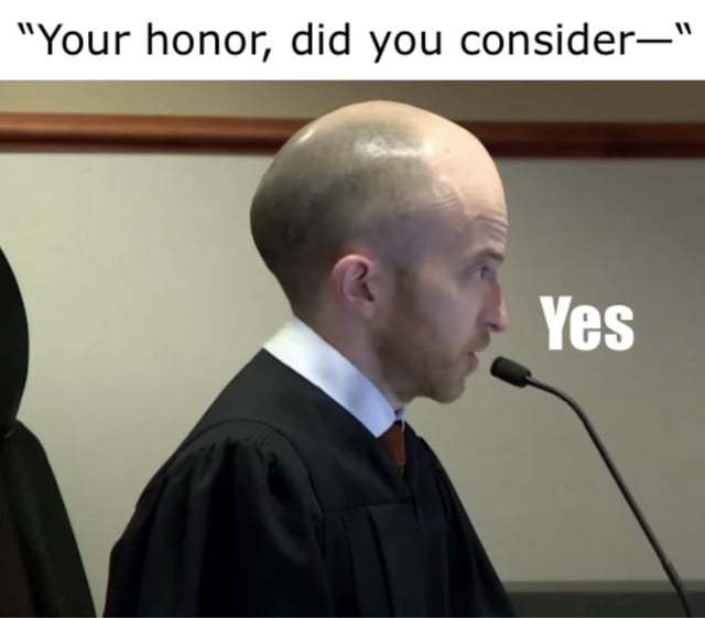 This meme depicts a humorous courtroom scenario. An off-screen speaker begins to address the judge with the line 'Your honor, did you consider—', implying they are about to present a lengthy argument or question. The judge, a bald real person in a black judicial robe speaking into a courtroom microphone, has the text 'Yes' overlaid next to his stern, unamused face, cutting off the speaker abruptly. The joke comes from the dismissive, definitive interruption, playing on common tropes of courtroom proceedings and relatable situations where someone cuts off a long-winded statement with a short, final answer. The judge's serious expression amplifies the comedic effect, contrasting the expected formal exchange with a blunt response.