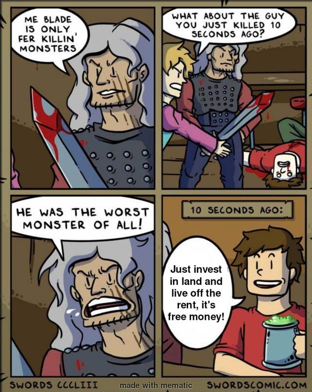 A four-panel comic strip. Panel 1: A gray-haired old man with a beard, holding a blood-stained sword, scowls and says, 'ME BLADE IS ONLY FER KILLIN' MONSTERS.' Panel 2: A blonde young person with a concerned expression points to a dead body in a red shirt on the ground, asking, 'WHAT ABOUT THE GUY YOU JUST KILLED 10 SECONDS AGO?' The old man stands beside them, looking stern. Panel 3: The old man yells angrily, 'HE WAS THE WORST MONSTER OF ALL!' Panel 4: A text box reads '10 SECONDS AGO:' above the red-shirted young man, who smiles while holding a mug and says, 'Just invest in land and live off the rent, it's free money!'