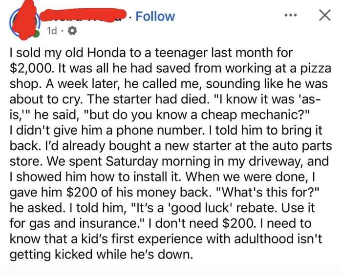 This image is a screenshot of an anonymous social media text post. The author recounts selling their old Honda to a teenage boy for $2000, which was the full amount the teen had saved from his job at a pizza shop. One week after the sale, the teen called the poster distraught because the car's starter had broken, and asked for a recommendation for an affordable mechanic, noting he understood the car was sold as-is. Instead of just sharing a mechanic's contact, the poster told the teen to bring the car back: they had already purchased a new starter, spent a Saturday morning teaching the teen how to install the part in their driveway, and then gave the teen $200 back as a 'good luck rebate' to use for gas and insurance. The author ends by stating they did not need the extra $200, and wanted to ensure the boy's first experience with independent adulthood did not involve being discouraged or taken advantage of when he faced an unexpected setback. The post is framed as an example of positive, supportive behavior older generations should engage in more often.