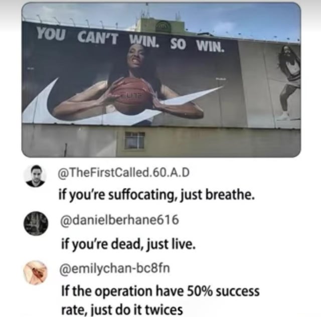 This meme features a photograph of a Nike outdoor billboard at the top, which displays a female basketball player holding a basketball alongside the logically flawed, empty motivational slogan: "YOU CAN'T WIN. SO WIN.", referencing Nike's famous "Just Do It" brand ethos. Below the billboard are three sequential social media comments that mock the absurd, unhelpful circular logic of the billboard's tagline: the first comment reads "if you're suffocating, just breathe.", the second reads "if you're dead, just live.", and the third reads "If the operation have 50% success rate, just do it twices". The meme extends this pattern of useless, impractical advice to its original title punchline, leaning into the same flawed logic for dark, shock humor value.