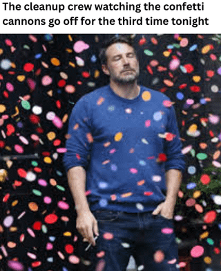 This meme uses a photo of Ben Affleck looking visibly exhausted, fed up, and deadpan, with his eyes closed, standing surrounded by falling multicolored confetti. Text placed above the image reads "The cleanup crew watching the confetti cannons go off for the third time tonight". The joke relays the relatable exasperation of event cleaning staff who have to do extra unnecessary work each time confetti is fired for celebrations, using Ben's famously tired expression to perfectly capture the drained, annoyed reaction of staff who know they will have to clean up the mess again.