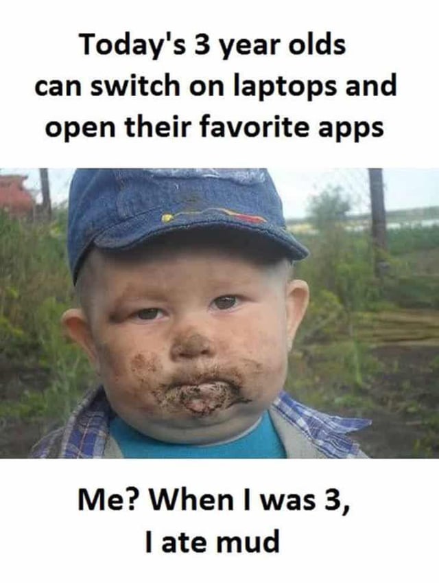 This meme humorously highlights the stark generational differences in childhood experiences. The top text states, 'Today's 3 year olds can switch on laptops and open their favorite apps,' emphasizing the tech-savviness of contemporary young children. Below this, an image of a toddler with mud smeared around their mouth is paired with the text, 'Me? When I was 3, I ate mud.' The joke relies on relatable nostalgia: older generations recall simple, messy, outdoor childhood activities, while modern kids grow up immersed in digital technology. The toddler's neutral, content expression covered in mud visually reinforces the uncomplicated, analog nature of the referenced childhood memory, creating a funny, relatable contrast for viewers who identify with the non-tech upbringing.