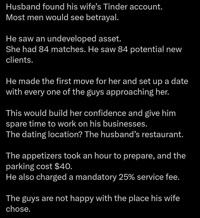 A text-based meme presenting a humorous twist on infidelity: A husband discovers his wife's Tinder account with 84 matches but, instead of feeling betrayed, views the matches as potential business clients. He orchestrates dates for his wife at his own restaurant, implementing long wait times for appetizers, $40 parking fees, and a mandatory 25% service fee to profit from the suitors. The punchline lies in the suitors' unhappiness with the "chosen" dating location, highlighting the husband's opportunistic and absurd business scheme.
