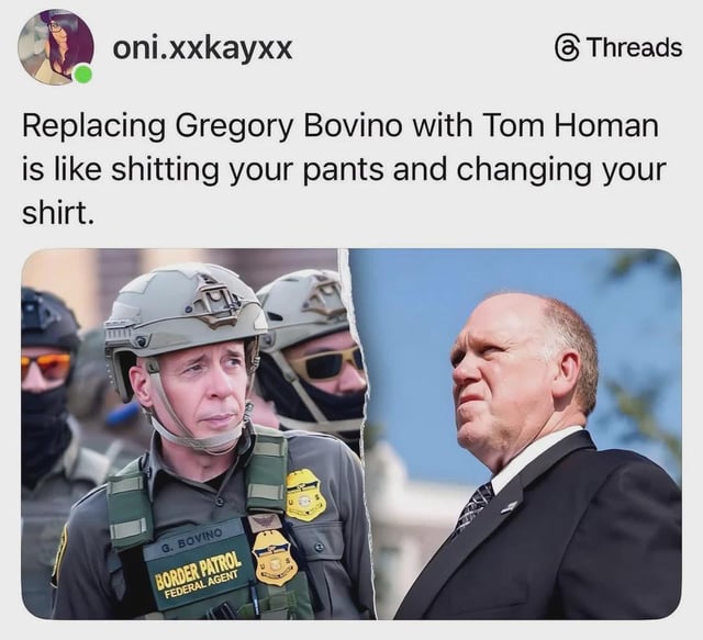A meme featuring a Threads post by user 'oni.xxkayxx' that criticizes the replacement of Gregory Bovino with Tom Homan, using the metaphor: 'Replacing Gregory Bovino with Tom Homan is like shitting your pants and changing your shirt.' The image is split into two parts: on the left, a Border Patrol Federal Agent identified as 'G. BOVINO' in uniform with a helmet and tactical gear, standing among other agents; on the right, a man in a suit (presumably Tom Homan) standing outdoors. The post uses sarcasm to imply the replacement is ineffective or superficial.