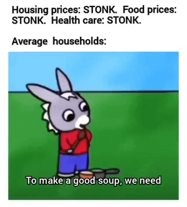 This relatable meme comments on the global cost of living crisis. It first lists that housing prices, food prices, and healthcare costs are all skyrocketing, using the popular internet slang term 'STONK' (a meme term for rapidly rising values/prices) for each. It then depicts average households struggling to afford basic needs, using the well-known 'to make a good soup' meme template: a cartoon Animal Crossing-style character stands nervously next to cooking pots, implying households are being forced to stretch their budgets to the absolute limit just to afford basic food.