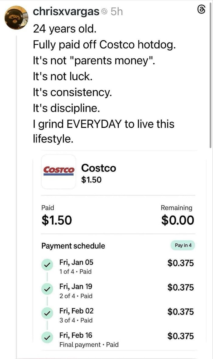 This satirical meme features a social media post from user chrisxvargas paired with a fake completed payment plan for a $1.50 Costco hotdog. It parodies the dramatic, boastful tone common in toxic grind culture and 'financial win' content across social media: the post claims the 24-year-old purchased the hotdog without parental financial support or luck, and attributes the 'impressive achievement' solely to consistency, discipline, and daily hard work to afford this 'lifestyle'. The attached payment plan shows the $1.50 cost was split into 4 bi-weekly installments of $0.375 each, all marked as fully paid, exaggerating the trivial purchase to mock overly dramatic posts about minor or mundane financial milestones.