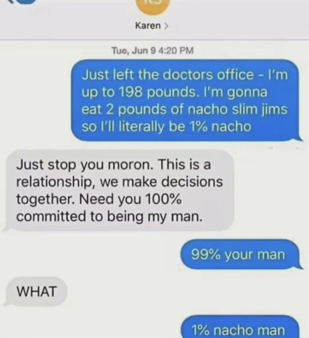 A screenshot of a fictional text message conversation between Karen and her partner. Karen humorously shares she weighs 198 pounds and plans to eat 2 pounds of nacho slim jims to become 1% nacho (since 2 pounds of nachos out of 200 total pounds equals 1%). Her partner expresses frustration, emphasizing the need for 100% commitment in their relationship. Karen jokes back that she'll be 99% their man and 1% nacho man, prompting the partner's shocked reaction. The meme uses math-based wordplay and absurd humor to depict lighthearted relationship banter.