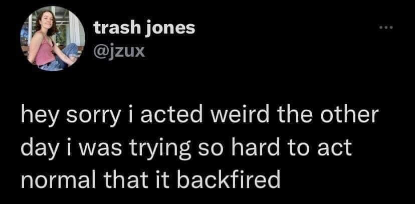 This image is a screenshot of a public post from the X (formerly Twitter) platform. At the top left is the profile picture of the poster, a young woman wearing a pink tank top and jeans, smiling at the camera, next to her display name 'trash jones' and handle @jzux. The main text of the post reads: 'hey sorry i acted weird the other day i was trying so hard to act normal that it backfired'. The content is relatable self-deprecating humor about the common experience of overcorrecting to appear socially normal, which results in coming off as even more awkward instead.