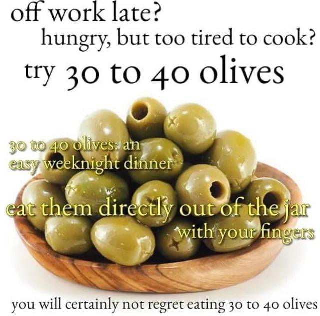This single-panel meme features a wooden bowl filled with glossy pitted green olives set against a plain white background, overlaid with sarcastic text addressing relatable post-work struggles. The top text first asks two relatable questions for people working long hours: 'off work late? hungry, but too tired to cook?', then suggests the absurd meal option: 'try 30 to 40 olives'. Text overlaid on the olives reads '30 to 40 olives: an easy weeknight dinner' and 'eat them directly out of the jar with your fingers'. The bottom text closes with deadpan sarcasm: 'you will certainly not regret eating 30 to 40 olives'. The humor comes from the obvious sarcasm of the final line: consuming 30 to 40 olives in one sitting is extremely high in sodium, which will almost certainly cause unpleasant side effects like dehydration, bloating, or digestive discomfort, making the 'no regret' claim clearly ironic and poking fun at poor, impulsive meal choices made when exhausted after work.